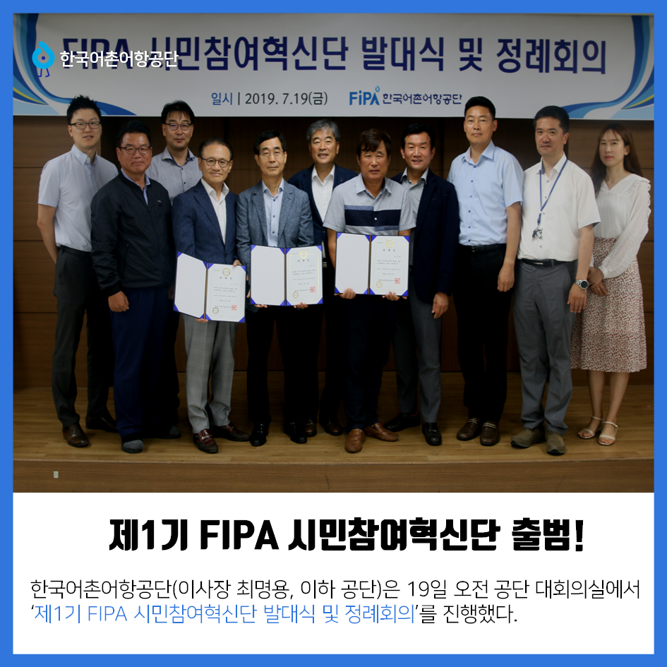 한국어촌어항공단 제1기 FIPA 시민참여혁신단 출범! 한국어촌어항공단(이사장 최명용, 이하 공단)은 19일 오전 공단 대회의실에서 `제 1기 FIPA 시민참여혁신단 발대식 및 정례 회의`를 진행했다.