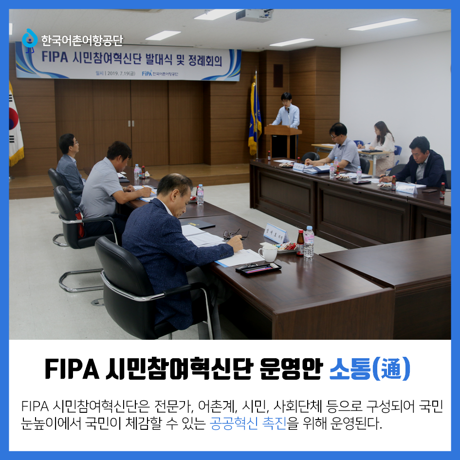 한국어촌어항공단 FIPA 시민참여혁신단 운영안 소통(通) FIPA 시민참여혁신단은 전문가, 어촌계, 시민, 사회단체 등으로 구성되어 국민눈높이에서 국민이 체감할 수 있는 공공혁신 촉진을 위해 운영된다.