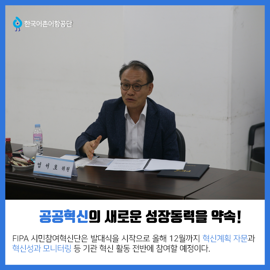 한국어촌어항공단 공공혁신의 새로운 성장동력을 약속! FIPA 시민참여혁신단은 발대식을 시작으로 올해 12월까지 혁신계획 자문과 혁신성과 모니터링 등 기관 혁신 활동 전반에 참여할 예정이다.