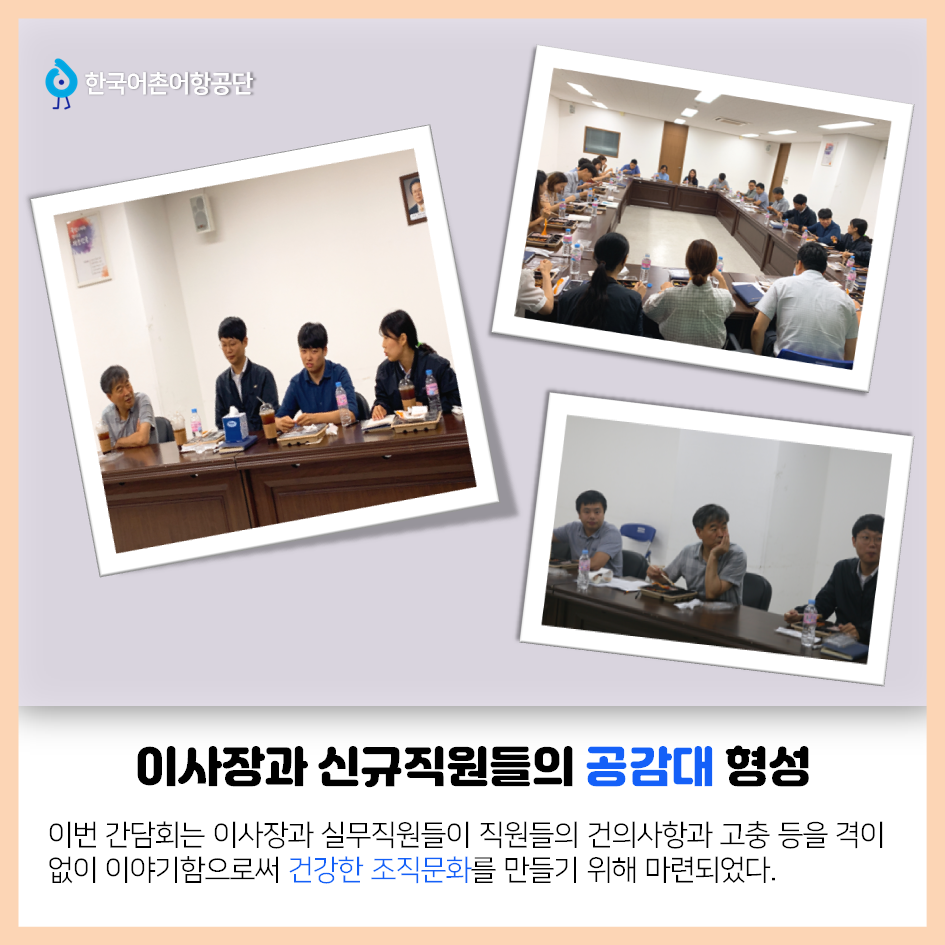 한국어촌어항공단 이사장과 신규직원들의 공감대 형성 이번 간담회는 이사장과 실무직원들이 직원들의 건의사항과 고충 등을 격이 없이 이야기함으로써 건강한 조직문화를 만들기 위해 마련되었다.