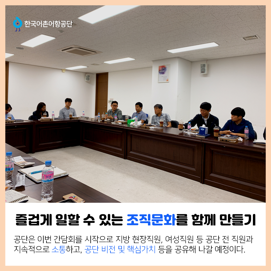 한국어촌어항공단 즐겁게 일할 수 있는 조직문화 함께 만들기 공단은 이번 간담회를 시작으로 지방 현장직원, 여성직원 등 공단 전 직원과 지속적으로 소통하고, 공단 비전 및 핵심가치 등을 공유해 나갈 예정이다.