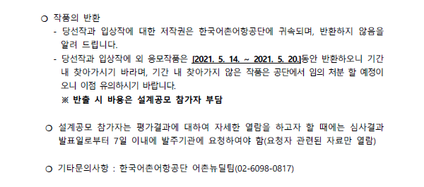 작품의 반환 -당선작과 입상작에 대한 저작원은 한국 어촌어항공단에 귀속되며, 반환하지 않음을 알려드립니다. -당선작과 입상작에 외 응모작품은 [2021.05.14~2021.05.20] 동안 반환하오니 기간내 찾아가시기 바라며, 기간 내 찾아가지 않은 작품은 공단에서 임의 처분 할 예정이오니 이점 유의하시기 바랍니다 반출 시 비용은 설계공모 참가자 부담
설계공모 참가자는 평가결과에 대하여 자세한 열람을 하고자 할 때에는 심사결과 발표일로부터 7일 이내에 발주기관에 요청하여야 함(요청자 관련된 자료만 열람) 기타 문의사항: 한국어촌어항공단 어촌뉴딜팀(0260980817)