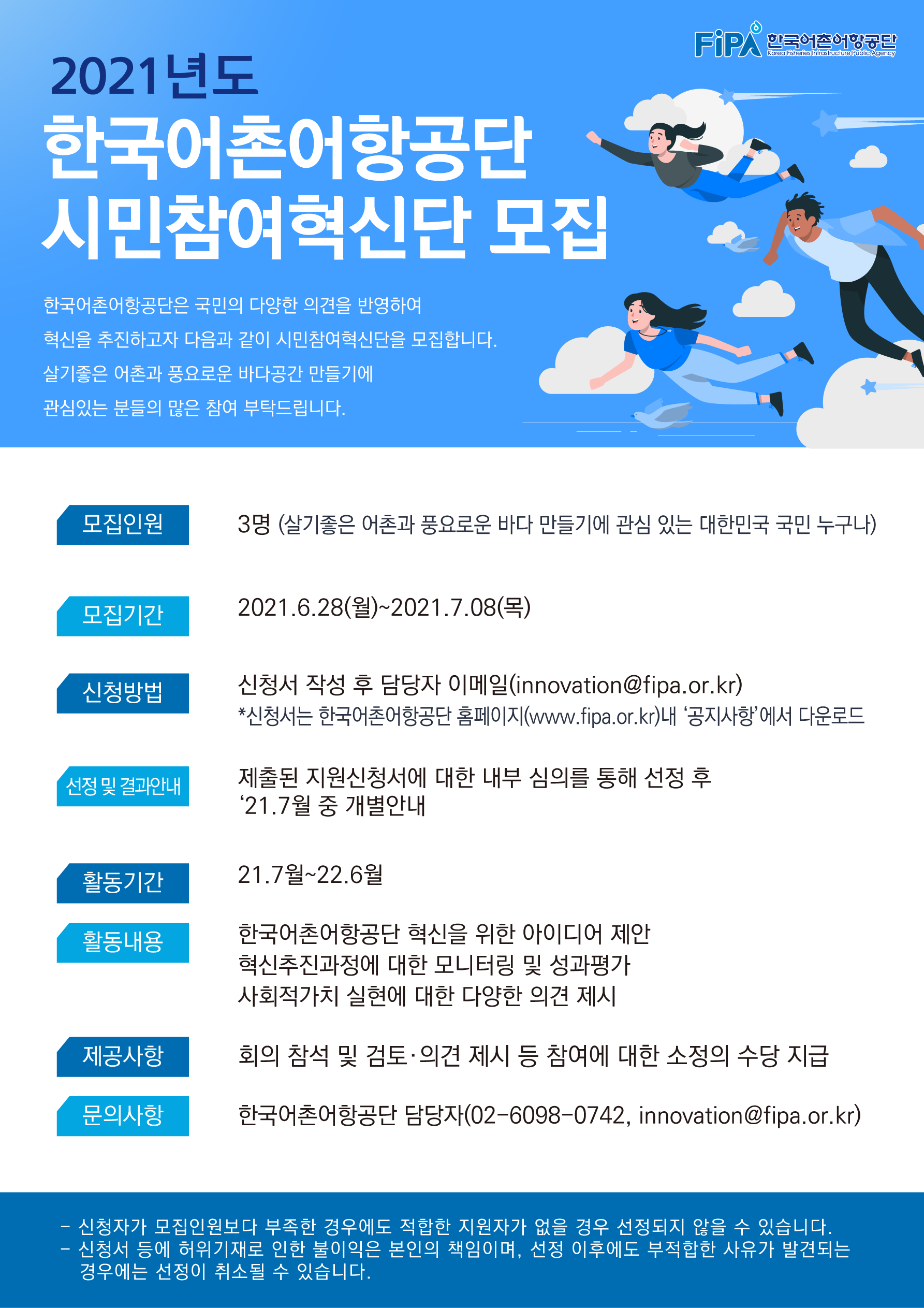 2021년도 한국어촌어항공단 시민참여혁신단 모집 한국어촌어항공단은 국민의 다양한 의견을 반영하여 혁신을 추진하고자 다음과 같이 시민참여 혁신단을 모집합니다 살기좋은 어촌과 풍요로운 바다공간 만들깅 관심있는 분들의 많은 참여 부탁드립니다. 모집인원 3명(살기조은 어촌과풍요로운 바다만들기에관심있는 대한민국 국민 누구나) 모집기간 2021.6.28(월)~2021.7.08(목) 신청방법 신청서 작성 후 담당자 이메일(innovation@fipa.or.kr) *신청서는 한국어촌어항공단 홈페이지(www.fipa.or.kr)내 '공지사항'에서 다운로드 선정 및 결과 안내  제출된 신청서에 대한 내부심의를 통해 선정 후 21.7월 중 개별 안내 활동기간 21.7월~22.6월 활동내용 한국어촌어항공단 혁신을 위한 아이디어 제안 혁신추진과정에 대한 모니터링 및 성과평가 사회적가치 실현에 대한 다양한 의견제시 제공사항 회의 참석 및 검토 의견 제시 등 참여에 대한 소정의 수당 지급 무느이사항 한국어촌어항공단 담당자(0260980742, innovtion@fipa.or.kr) - 신청자가 모집인원보다 부족한 경우에도 적합하 지원자가 없을 경우 선정되지 않을 수 있습니다. -신청서등에 허위기재로 인한 불이익은 본인책임이며, 선정이후에도 부적합한 사유가 발견되는 경우에는 선정이 취소될 수 있습니다
