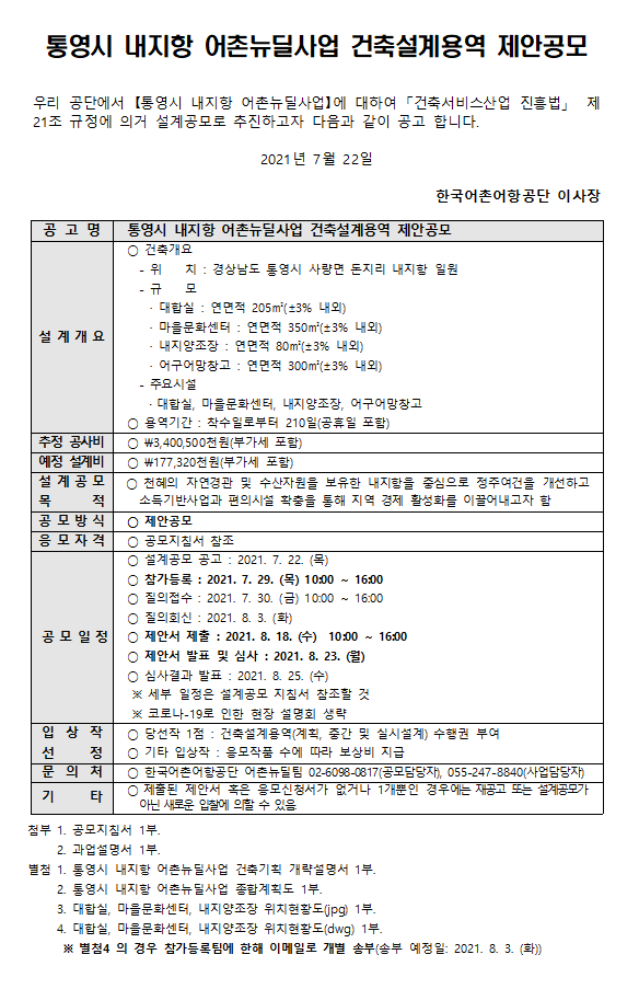 
통영시 내지항 어촌뉴딜사업 건축설계 제안공모 우리공단에서 통영시 내지항 어촌뉴딜사업에 대하여 건축서비스산업 진흥법 제21조 규정에 의거 설계공모로 추진하고자 다음과 같이 공고 합니다. 2021년 7월 22일 한국어촌어항공단 이사장 공고명 통영시 내지항 어촌뉴딜사업 건축설계 제안공모 설계 개요 건축위치 -위치 :경상남도 통영시 사랑면 돈지리 내지항 일원  -규모  대합실: 연면적205m(+-5%내외), 마을문화센터 연면적 350m(+-5%내외), 내지양조장 연면적 80m(+-5%내외), 어구어망창고 연면적 300m(+-5%내외), 주요시설: 대합실, 마을문화센터, 내지양조장 어구어망창고 *용역기간: 착수일로부터 210일(공휴일포함)
추정 공사비 3,400,500천원(부가세포함)
예정설계비 177,320천원(부가세포함)
설계공모목적 천혜의 자연경관 및 수산자원을 보유한 내지항을 중심으로 정주여건을 개선하고 소득기반사업과 편의시설 확충을 통해 지역 경제 활성화를 이끌어내고자함 
공모방식 제안공모
응모자격 공모지침서 참조
공모일정 *설계공모 공고: 2021.7.22(목) *참가등록:2021.7.29(목) 10:00 ~ 16:00 질의접수: 2021.7.30(금) 10:00~16:00 * 질의회신: 2021.8.3(화) *제안서 제출: 2021.8.18(수) 10:00 ~16:00 * 제안서 발표 및 심사 :2021.8.23(월) * 심사결과 발표: 2021.8.25.(수) 세푸 일정은 설계공모 지침서 참조할 것, 코로나19로 인한 현장 설명회 생략
입상작선정 *당선작1점: 건축설계용역(계획, 중간 및 실시설계) 수행권부여 *기태입상작: 응모작품 수에 따라 보상비 지급
문의처 *한국어촌어항공단 어촌뉴딜팀 0260980817(공모담당자), 0552456310(사업담당자) 
기타 * 제출된 제안서 혹은 응모신청서가 없거나 1개뿐인 경우에는 재공고 또는 설계공모가 아닌 새로운 입찰에 의할 수 있다
첨부 1. 공모지침서 1부 2. 과업설명서 1부 별첨 1.통영시 내지항 어촌뉴딜사업 건축기획 기본방향 1부 2. 통영시 내지항 어촌뉴딜사업 종합계획도 1부 3. 대상지 캐드파일(jpg)1부 4. 대상지 캐드파일(dwg) 1부 별첨4의 경우 참가등록팀에 한해 이메일로 개별송부(송부예정일 2021.8.3(화))