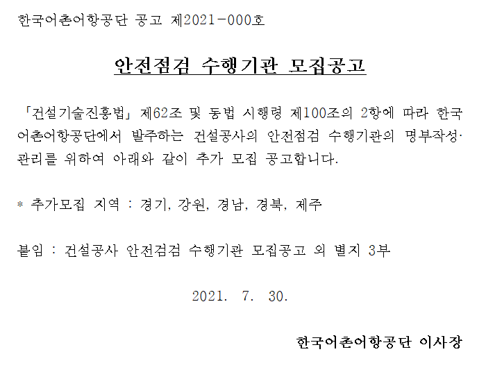 한국어촌어항공단 공고 제2021-000호 안전ㅈㅁ검 수행기관 모집공고 건설기술진흥법 제62조 및 동법 시행령 제 100조의 2항에 따라 한국 어촌어항공단에서 발주하는 건설공사의 안전점검 수행기관의 명부작성 관리를 위하여 아래와 같이 추가 모집 공고합니다. 추가모집 지역: 경기, 강원, 경남, 경북, 제주 붙임: 건설공가 안전점검 수행기관 모집공고 외 별지 3부 2021.7.30 한국어촌어항공단 이사장