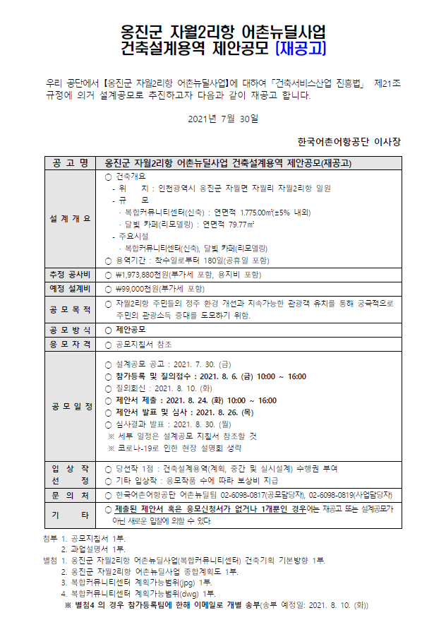 옹진군 자월2리항 어촌뉴딜사업 건축설계 제안공모 우리공단에서 옹진군 자월2리항 어촌뉴딜사업에 대하여 건축서비스산업 진흥법 제21조 규정에 의거 설계공모로 추진하고자 다음과 같이 재공고 합니다. 2021년 7월 30일 한국어촌어항공단 이사장 공고명 옹진군 자월2리항 어촌뉴딜사업 건축설계 제안공모 설계 개요 건축위치 -위치 :인천광역시 웅진군 자월면 자월리 자월2리항 일원  -규모 복합커뮤니티센터(신축) 연면적 1,775.00m(+-5%내외), 달빛 카페(리모델링): 연면적 79.77m(+-5%내외) - 주요시설 복합커뮤니티센터(신축), 달빛 카페(리모델링) *용역기간: 착수일로부터 180일(공휴일포함)
추정 공사비 1,973,880천원(부가세포함)
예정설계비 99,000천원(부가세포함)
공모목적 자월2리항 주민들의 정주 환경 개선과 지속가능한 관광객 유치를 통해 궁극적을오 주민의 관광소득 증대를 도모하기 위함
공모방식 제안공모
응모자격 공모지침서 참조
공모일정 *설계공모 공고: 2021.7.30(금) *참가등록 및 질의접수: 2021.8.6(금) 10:00~16:00 * 질의회신: 2021.8.10(화) *제안서 제출: 2021.8.24(화) 10:00 ~16:00 * 제안서 발표 및 심사 :2021.8.26(목) * 심사결과 발표: 2021.8.30.(월) 세부 일정은 설계공모 지침서 참조할 것, 코로나19로 인한 현장 설명회 생략
입상작선정 *당선작1점: 건축설계용역(계획, 중간 및 실시설계) 수행권부여 *기태입상작: 응모작품 수에 따라 보상비 지급
문의처 *한국어촌어항공단 어촌뉴딜팀 0260980817(공모담당자), 0552456310(사업담당자) 
기타 * 제출된 제안서 혹은 응모신청서가 없거나 1개뿐인 경우에는 재공고 또는 설계공모가 아닌 새로운 입찰에 의할 수 있다
첨부 1. 공모지침서 1부 2. 과업설명서 1부 별첨 1옹진군 자월2리항 어촌뉴딜사업 건축기획 기본방향 1부 2.옹진군 자월2리항 어촌뉴딜사업 종합계획도 1부 3. 대상지 캐드파일(jpg)1부 4. 대상지 캐드파일(dwg) 1부 별첨4의 경우 참가등록팀에 한해 이메일로 개별송부(송부예정일 2021.8.3(화))