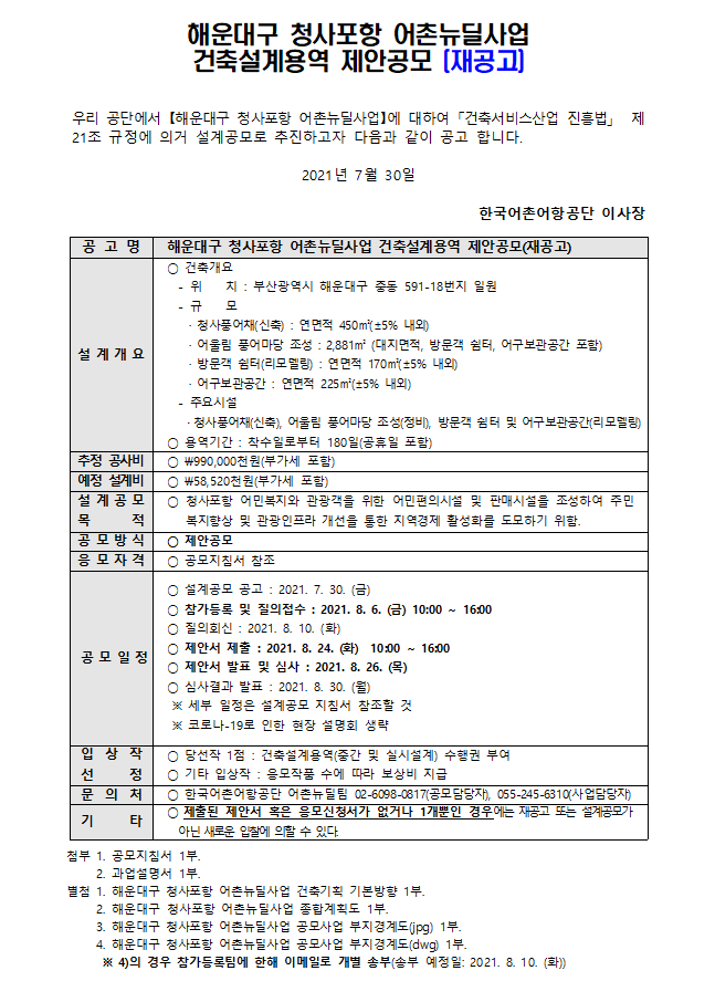 해운대구 청사포항어촌뉴딜사업 건축설계 제안공모 우리공단에서 해운대구 청사포항 어촌뉴딜사업에 대하여 건축서비스산업 진흥법 제21조 규정에 의거 설계공모로 추진하고자 다음과 같이 재공고 합니다. 2021년 7월 30일 한국어촌어항공단 이사장 공고명 해운대구 청사포항 어촌뉴딜사업 건축설계 제안공모 설계 개요 건축위치 -위치 :부산광역시 해운대구 중동 591-18번지 일원  -규모 청사풍어채(신축) 연면적 450m(+-5%내외), 어울림 풍어마당 조성 2,881m(대지면적, 방문객 쉼터, 어구보관공간 포함) 방문객 쉼터(리모델링) 연면적 170m(+-5%내외), 어구보관공간 연면적 225m(+-5%내외) *용역기간: 착수일로부터 180일(공휴일포함)
추정 공사비 990,000천원(부가세포함)
예정설계비 58,520천원(부가세포함)
설계공모목적 청사포항 어민복지와 관광객을 위한 어민 편의시설 및 판매시설을 조성하여 주민 복지 향상 및 관광 인프라 개선을 통한 지역경제 활성화를 도모하기 위함
공모방식 제안공모
응모자격 공모지침서 참조
공모일정 *설계공모 공고: 2021.7.30(금) *참가등록 및 질의접수: 2021.8.6(금) 10:00~16:00 * 질의회신: 2021.8.10(화) *제안서 제출: 2021.8.24(화) 10:00 ~16:00 * 제안서 발표 및 심사 :2021.8.26(목) * 심사결과 발표: 2021.8.30.(월) 세부 일정은 설계공모 지침서 참조할 것, 코로나19로 인한 현장 설명회 생략
입상작선정 *당선작1점: 건축설계용역(계획, 중간 및 실시설계) 수행권부여 *기태입상작: 응모작품 수에 따라 보상비 지급
문의처 *한국어촌어항공단 어촌뉴딜팀 0260980817(공모담당자), 0552456310(사업담당자) 
기타 * 제출된 제안서 혹은 응모신청서가 없거나 1개뿐인 경우에는 재공고 또는 설계공모가 아닌 새로운 입찰에 의할 수 있다
첨부 1. 공모지침서 1부 2. 과업설명서 1부 별첨 1해운대구 청사포항 어촌뉴딜사업 건축기획 기본방향 1부 2.해운대구 청사포항 어촌뉴딜사업 종합계획도 1부 3. 대상지 캐드파일(jpg)1부 4. 대상지 캐드파일(dwg) 1부 별첨4의 경우 참가등록팀에 한해 이메일로 개별송부(송부예정일 2021.8.3(화))
