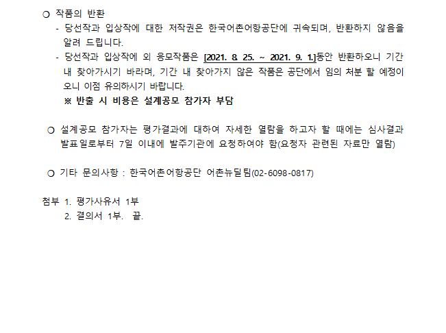 통영시 내지항 어촌뉴딜사업 건축설계용역 제안공모 심사결과 공고 통영시 내지항 어촌뉴딜사업 건축설계 용역 제안공모 에 대한 심사결과를 건축설계공모 운영지침(국토교통부고시 제2019-196호)에 따라 아래와 같이 공고합니다. 2021.8.25 한국어촌어항공단 이사장
심사결과 -심사일시: 2021.8.23(월) 14:00 ~ 16:00 -장소: 한국어촌어항공단 12층 대회의실 -심사위원: 5명(심사위원회 6명(예비포함) 중 5명 참석)
구분 업체명(대표자) 종합점수
당선작 (주)건축사사무소 에스에이에이아이(대표자:이진오) 입상작 스튜디오 임상우닷컴 건축사사무소(대표자:임상우) 심사위원 결의에 따라 평가방식 변경(기존: 채점제, 변경: 투표제)
심사위원명단
연번 성명 소속 비고
1. 김주경 (주)오우재건축사사무소 2. 김혜림 (주)현신종합건축사사무소 3. 정광호 삼육대학교 심사위원장 4. 정성철 사이건축사사무소 5. 조장희 (주) 제이와이아키텍츠 건축사사무소 예비 조형장 건축사사무소 메종 불참
*작품의 반환 -당선작과 입상작에 대한 저작권은 한국 어촌어항공단에 귀속되며, 반환하지 않음을 알려드립니다. -당선작과 입상작외 응모작품은[2021.8.25 ~ 2021.9.1]동안 반환하오니 기간내 찾아가시기 바라며, 기간 내 찾아가지 않은 작품은 공단에서 임의처분 할 예정이오니 이점 유의하시기 바랍니다.
* 반출 시 비용은 설계공모 참가자 부담
* 설계공모 참가자는 평가결과에 대하여 자세한 열람을 하고자 할때에는 심사결과 발표일로부터 7일 이내 발주기관에 요청하여야 함(요청자 관련된 자료만 열람) 
* 기타 문의사항: 한국어촌어항공단 어촌뉴딜팀(0260980817) 첨부 평가사유서1부 결의서1부 끝.