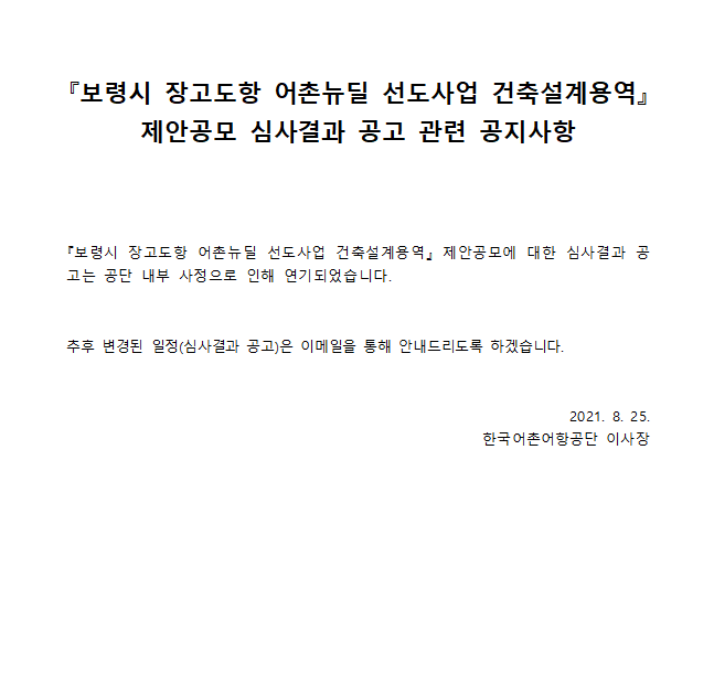 보령시 장고도항 어촌뉴딜 선도사업 건축설계용역 제아공보 심사 결과 공고 관련 공지사항 보령시 장고도항 어촌뉴딜 선도사업 건축설계용역 제안공모에 대한 심사결과 공고는 공단 내부 사정으로 인해 연기되었습니다. 추후 변경된 일정(심사결과 공고)은 이메일을 통해 안내드리도록 하겠습니다. 2021.8.25 한국어촌어항공단 이사장