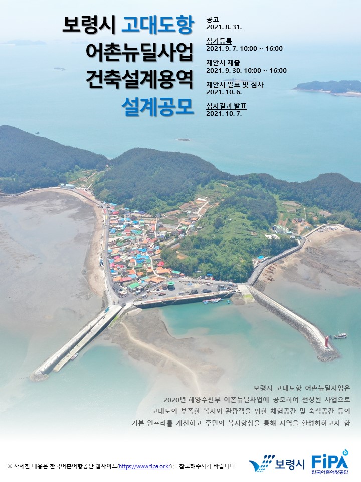 보령시 고대도항 어촌뉴딜사업 건축설계용역 설계공모 - 공고:2021.8.31, 참가등록:2021.9.7.10:00~16:00, 제안서 제출:2021.9.30.10:00~16:00, 제안서 발표 및 심사:2021.10.6, 심사결과발표:2021.10.7, 보령시 고대도항 어촌뉴딜사업은 2020년 해양수산부 어촌뉴딜사업에
공모하여 선정된 사업으로 고대도의 부족한 복지와 관광객을 위한 체험공간 및 숙식공간 등의 기본 인프라를 개선하고 주민의 복지향상을 통해 지역을 활성화하고자 함. ※자세한 내용은 한국어촌어항공단 웹사이트(https://www.fipa.dr.kr)를 참고해주시기 바랍니다.